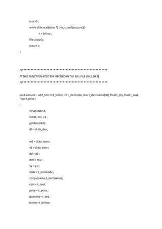 intt=0 ;
while (file.read((char*) this,sizeof(account)))
t = billno;
file.close() ;
returnt ;
}
//**********************************************************
// THIS FUNCTION ADDSTHE RECORD IN THE BILL FILE (BILL.DAT)
//**********************************************************
voidaccount :: add_bill(intt_billno,intt_itemcode,chart_itemname[30],floatt_qty,floatt_cost,
floatt_price)
{
struct date d;
intd1, m1, y1 ;
getdate(&d);
d1 = d.da_day;
m1 = d.da_mon;
y1 = d.da_year;
dd = d1 ;
mm = m1 ;
yy = y1 ;
code = t_itemcode ;
strcpy(name,t_itemname) ;
cost = t_cost ;
price = t_price ;
quantity= t_qty ;
billno=t_billno;
 