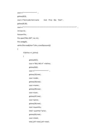 cout <<"~~~~~~~~~~~~~~~" ;
gotoxy(8,9) ;
cout <<"Itemcode Itemname Cost Price Qty Total" ;
gotoxy(8,10) ;
cout <<"~~~~~~~~~~~~~~~~~~~~~~~~~~~~~~~~~~~~~~~~~~~~~~~~~~~~~~~~~~~~" ;
introw=11 ;
fstreamfile ;
file.open("BILL.DAT",ios::in) ;
file.seekg(0) ;
while (file.read((char*) this,sizeof(account)))
{
if (billno==t_billno)
{
gotoxy(8,5) ;
cout <<"BILL NO.# " <<billno;
gotoxy(8,6) ;
cout <<"~~~~~~~~~~~~~~~" ;
gotoxy(10,row) ;
cout <<code ;
gotoxy(18,row) ;
cout <<name ;
gotoxy(39,row) ;
cout <<cost ;
gotoxy(47,row) ;
cout <<price ;
gotoxy(56,row) ;
cout <<quantity;
total = quantity* price ;
gotoxy(63,row) ;
cout <<total ;
total_bill =total_bill +total ;
 