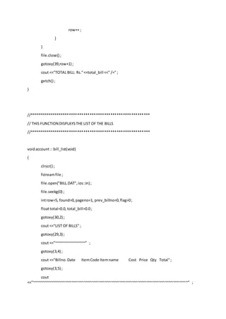 row++ ;
}
}
file.close() ;
gotoxy(39,row+1) ;
cout <<"TOTAL BILL: Rs."<<total_bill <<" /=" ;
getch() ;
}
//**********************************************************
// THIS FUNCTION DISPLAYSTHE LIST OF THE BILLS
//**********************************************************
voidaccount :: bill_list(void)
{
clrscr() ;
fstreamfile ;
file.open("BILL.DAT",ios::in) ;
file.seekg(0) ;
introw=5, found=0,pageno=1, prev_billno=0,flag=0;
floattotal=0.0, total_bill=0.0;
gotoxy(30,2) ;
cout <<"LIST OF BILLS" ;
gotoxy(29,3) ;
cout <<"~~~~~~~~~~~~~~~" ;
gotoxy(3,4) ;
cout <<"Billno.Date ItemCode Itemname Cost Price Qty Total";
gotoxy(3,5) ;
cout
<<"~~~~~~~~~~~~~~~~~~~~~~~~~~~~~~~~~~~~~~~~~~~~~~~~~~~~~~~~~~~~~~~~~~~~~~~~~~~" ;
 
