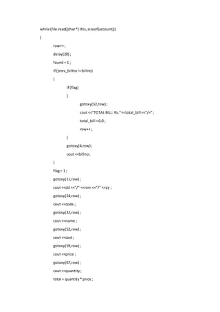 while (file.read((char*) this,sizeof(account)))
{
row++ ;
delay(20) ;
found= 1 ;
if (prev_billno!=billno)
{
if (flag)
{
gotoxy(52,row) ;
cout <<"TOTAL BILL: Rs."<<total_bill <<"/=" ;
total_bill =0.0 ;
row++ ;
}
gotoxy(4,row) ;
cout <<billno;
}
flag= 1 ;
gotoxy(11,row) ;
cout <<dd <<"/" <<mm <<"/" <<yy ;
gotoxy(24,row) ;
cout <<code ;
gotoxy(32,row) ;
cout <<name ;
gotoxy(52,row) ;
cout <<cost ;
gotoxy(59,row) ;
cout <<price ;
gotoxy(67,row) ;
cout <<quantity;
total = quantity* price ;
 