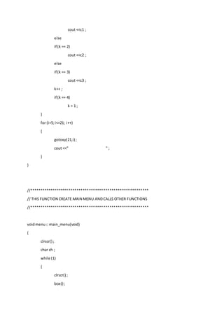 cout <<c1 ;
else
if (k == 2)
cout <<c2 ;
else
if (k == 3)
cout <<c3 ;
k++ ;
if (k == 4)
k = 1 ;
}
for (i=5;i<=21; i++)
{
gotoxy(21,i) ;
cout <<" " ;
}
}
//**********************************************************
// THIS FUNCTION CREATE MAIN MENU ANDCALLS OTHER FUNCTIONS
//**********************************************************
voidmenu:: main_menu(void)
{
clrscr() ;
char ch ;
while (1)
{
clrscr() ;
box() ;
 