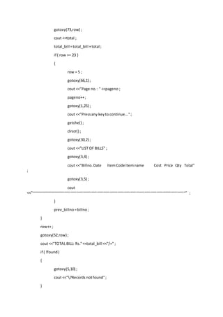 gotoxy(73,row) ;
cout <<total ;
total_bill =total_bill +total ;
if ( row >= 23 )
{
row = 5 ;
gotoxy(66,1) ;
cout <<"Page no.: " <<pageno ;
pageno++;
gotoxy(1,25) ;
cout <<"Pressany keyto continue...";
getche() ;
clrscr() ;
gotoxy(30,2) ;
cout <<"LIST OF BILLS" ;
gotoxy(3,4) ;
cout <<"Billno.Date ItemCode Itemname Cost Price Qty Total"
;
gotoxy(3,5) ;
cout
<<"~~~~~~~~~~~~~~~~~~~~~~~~~~~~~~~~~~~~~~~~~~~~~~~~~~~~~~~~~~~~~~~~~~~~~~~~~~~" ;
}
prev_billno=billno;
}
row++ ;
gotoxy(52,row) ;
cout <<"TOTAL BILL: Rs."<<total_bill <<"/=" ;
if ( !found)
{
gotoxy(5,10) ;
cout <<"7Records notfound";
}
 
