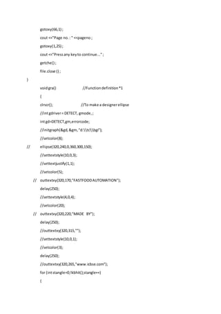 gotoxy(66,1) ;
cout <<"Page no.: " <<pageno ;
gotoxy(1,25) ;
cout <<"Pressany keyto continue...";
getche() ;
file.close () ;
}
voidgra() //Functiondefinition*1
{
clrscr(); //To make a designerellipse
//intgdriver= DETECT, gmode,;
intgd=DETECT,gm,errorcode;
//initgraph(&gd,&gm,"d:tcbgi");
//setcolor(8);
// ellipse(320,240,0,360,300,150);
//settextstyle(10,0,3);
//settextjustify(1,1);
//setcolor(5);
// outtextxy(320,170,"FASTFOODAUTOMATION");
delay(250);
//settextstyle(4,0,4);
//setcolor(20);
// outtextxy(320,220,"MADE BY");
delay(250);
//outtextxy(320,315,"");
//settextstyle(10,0,1);
//setcolor(3);
delay(250);
//outtextxy(320,265,"www.icbse.com");
for (intstangle=0;!kbhit();stangle++)
{
 
