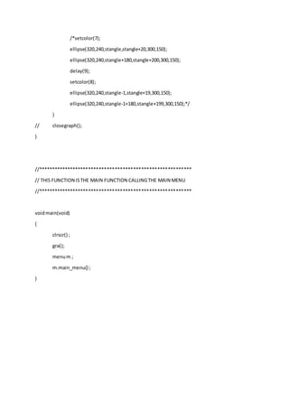 /*setcolor(7);
ellipse(320,240,stangle,stangle+20,300,150);
ellipse(320,240,stangle+180,stangle+200,300,150);
delay(9);
setcolor(8);
ellipse(320,240,stangle-1,stangle+19,300,150);
ellipse(320,240,stangle-1+180,stangle+199,300,150);*/
}
// closegraph();
}
//**********************************************************
// THIS FUNCTION ISTHE MAIN FUNCTION CALLINGTHE MAIN MENU
//**********************************************************
voidmain(void)
{
clrscr() ;
gra();
menum ;
m.main_menu() ;
}
 