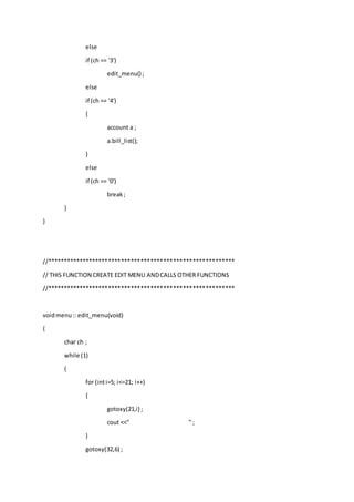 else
if (ch == '3')
edit_menu() ;
else
if (ch == '4')
{
account a ;
a.bill_list();
}
else
if (ch == '0')
break;
}
}
//**********************************************************
// THIS FUNCTION CREATE EDIT MENU ANDCALLS OTHER FUNCTIONS
//**********************************************************
voidmenu:: edit_menu(void)
{
char ch ;
while (1)
{
for (inti=5; i<=21; i++)
{
gotoxy(21,i) ;
cout <<" " ;
}
gotoxy(32,6) ;
 