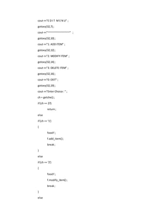 cout <<"E D I T M E N U" ;
gotoxy(32,7) ;
cout <<"~~~~~~~~~~~~~~~~" ;
gotoxy(32,10) ;
cout <<"1: ADD ITEM" ;
gotoxy(32,12) ;
cout <<"2: MODIFY ITEM" ;
gotoxy(32,14) ;
cout <<"3: DELETE ITEM" ;
gotoxy(32,16) ;
cout <<"0: EXIT" ;
gotoxy(32,19) ;
cout <<"Enter Choice : " ;
ch = getche() ;
if (ch == 27)
return;
else
if (ch == '1')
{
foodf ;
f.add_item();
break;
}
else
if (ch == '2')
{
foodf ;
f.modify_item() ;
break;
}
else
 