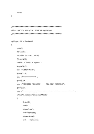 returnt ;
}
//**********************************************************
// THIS FUNCTION DISPLAYTHE LIST OFTHE FOOD ITEMS
//**********************************************************
voidfood:: list_of_item(void)
{
clrscr() ;
fstreamfile ;
file.open("FOOD.DAT",ios::in) ;
file.seekg(0) ;
introw = 6 , found= 0 , pageno= 1 ;
gotoxy(30,2) ;
cout <<"LIST OF ITEMS" ;
gotoxy(29,3) ;
cout <<"~~~~~~~~~~~~~~~" ;
gotoxy(3,4) ;
cout <<"ITEM CODE ITEM NAME ITEMCOST ITEM PRICE" ;
gotoxy(2,5) ;
cout <<"~~~~~~~~~~~~~~~~~~~~~~~~~~~~~~~~~~~~~~~~~~~~~~~~~~~~~~~~~~~" ;
while (file.read((char*) this,sizeof(food)))
{
delay(20) ;
found= 1 ;
gotoxy(5,row) ;
cout <<itemcode ;
gotoxy(14,row) ;
cout <<itemname ;
 