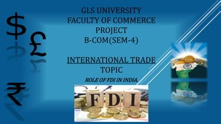 GLS UNIVERSITY
FACULTY OF COMMERCE
PROJECT
B-COM(SEM-4)
INTERNATIONAL TRADE
TOPIC
ROLE OF FDI IN INDIA.
 