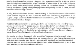 Google Glass is Google's wearable computer that a person wears like a regular pair of
prescription glasses. Google Glass is best described as an evolution of the smartphone — a
way to freely access data without needing to look at a handheld device. A "heads-up
display" suspended slightly above your eye places data right in your field of vision, without
completely obstructing your view.
In 2013, the device became available for beta testing to lucky applicants who were selected
based on their proposal for how to use the device and were willing to purchase it for
$1,500. Google Glass is slated for commercial release in 2014, and continues to undergo
hardware and interface changes.
In addition to the aforementioned features, the device can download and run a variety of apps,
just as a smartphone can. These apps provide a glimpse at the device's current capabilities and its
potential future applications. For example, thanks to the device's built-in camera, you can use
Google Glass in tandem with Google Hangouts to video chat with friends and show what you're
seeing. Google Maps allows you to navigate without looking down.
One popular function of the device is voice recognition. You can use verbal commands to take
pictures, browse the Internet and even send text messages. But not everything can be done with a
voice command, so Google Glass also has a touchpad, with additional controls, alongside one of
the arms. Users can swipe through displays showing recent phone calls and photos, as well as read
news, weather, sports scores, stock prices and more.
 