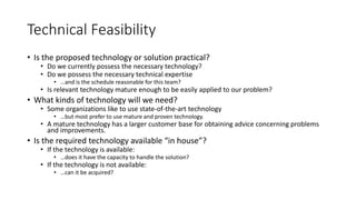 Technical Feasibility
• Is the proposed technology or solution practical?
• Do we currently possess the necessary technology?
• Do we possess the necessary technical expertise
• …and is the schedule reasonable for this team?
• Is relevant technology mature enough to be easily applied to our problem?
• What kinds of technology will we need?
• Some organizations like to use state-of-the-art technology
• …but most prefer to use mature and proven technology.
• A mature technology has a larger customer base for obtaining advice concerning problems
and improvements.
• Is the required technology available “in house”?
• If the technology is available:
• …does it have the capacity to handle the solution?
• If the technology is not available:
• …can it be acquired?
 