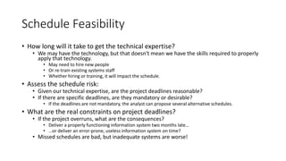 Schedule Feasibility
• How long will it take to get the technical expertise?
• We may have the technology, but that doesn't mean we have the skills required to properly
apply that technology.
• May need to hire new people
• Or re-train existing systems staff
• Whether hiring or training, it will impact the schedule.
• Assess the schedule risk:
• Given our technical expertise, are the project deadlines reasonable?
• If there are specific deadlines, are they mandatory or desirable?
• If the deadlines are not mandatory, the analyst can propose several alternative schedules.
• What are the real constraints on project deadlines?
• If the project overruns, what are the consequences?
• Deliver a properly functioning information system two months late…
• …or deliver an error-prone, useless information system on time?
• Missed schedules are bad, but inadequate systems are worse!
 