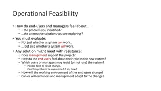 Operational Feasibility
• How do end-users and managers feel about…
• …the problem you identified?
• …the alternative solutions you are exploring?
• You must evaluate:
• Not just whether a system can work…
• … but also whether a system will work.
• Any solution might meet with resistance:
• Does management support the project?
• How do the end users feel about their role in the new system?
• Which users or managers may resist (or not use) the system?
• People tend to resist change.
• Can this problem be overcome? If so, how?
• How will the working environment of the end users change?
• Can or will end users and management adapt to the change?
 