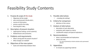 Feasibility Study Contents
1. Purpose & scope of the study
• Objectives (of the study)
• who commissioned it & who did it,
• sources of information,
• process used for the study,
• how long did it take,…
2. Description of present situation
• organizational setting, current system(s).
• Related factors and constraints.
3. Problems and requirements
• What’s wrong with the present situation?
• What changes are needed?
4. Objectives of the new system.
• Goals and relationships between them
5. Possible alternatives
• …including ‘do nothing’.
6. Criteria for comparison
• definition of the criteria
7. Analysis of alternatives
• description of each alternative
• evaluation with respect to criteria
• cost/benefit analysis and special implications.
8. Recommendations
• what is recommended and implications
• what to do next;
• E.g. may recommend an interim solution and a permanent
solution
9. Appendices
• to include any supporting material.
 
