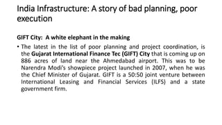 India Infrastructure: A story of bad planning, poor
execution
GIFT City: A white elephant in the making
• The latest in the list of poor planning and project coordination, is
the Gujarat International Finance Tec (GIFT) City that is coming up on
886 acres of land near the Ahmedabad airport. This was to be
Narendra Modi’s showpiece project launched in 2007, when he was
the Chief Minister of Gujarat. GIFT is a 50:50 joint venture between
International Leasing and Financial Services (ILFS) and a state
government firm.
 