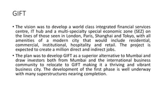 GIFT
• The vision was to develop a world class integrated financial services
centre, IT hub and a multi-specialty special economic zone (SEZ) on
the lines of those seen in London, Paris, Shanghai and Tokyo, with all
amenities of a modern city that would include residential,
commercial, institutional, hospitality and retail. The project is
expected to create a million direct and indirect jobs.
• The plan was to develop GIFT as a superior alternative to Mumbai and
draw investors both from Mumbai and the international business
community to relocate to GIFT making it a thriving and vibrant
business city. The development of the first phase is well underway
with many superstructures nearing completion.
 