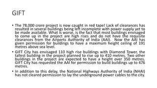 GIFT
• The 78,000 crore project is now caught in red tape! Lack of clearances has
resulted in several buildings being left incomplete with power supply yet to
be made available. What is worse, is the fact that most buildings envisaged
to come up in the project are high rises and do not have the requisite
clearances from the Airports Authority of India (AAI). Now the AAI has
given permission for buildings to have a maximum height ceiling of 191
metres above sea level.
• GIFT City has envisaged 110 high rise buildings with Diamond Tower, the
tallest building in the project planned to rise up to 410 metres. Two other
buildings in the project are expected to have a height over 350 metres.
GIFT City has requested the AAI for permission to build buildings up to 476
metres.
• In addition to this delay, the National Highways Authority of India (NHAI)
has not cleared permission to lay the underground power cables to the city.
 
