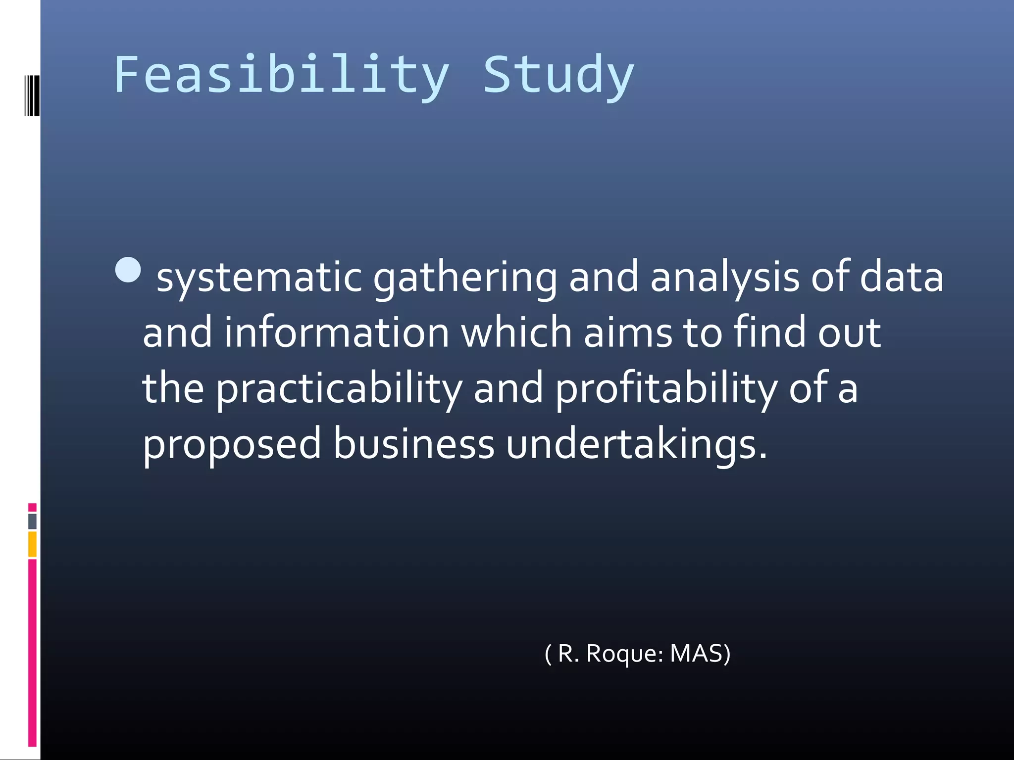 Feasibility Study
systematic gathering and analysis of data
and information which aims to find out
the practicability and profitability of a
proposed business undertakings.
( R. Roque: MAS)