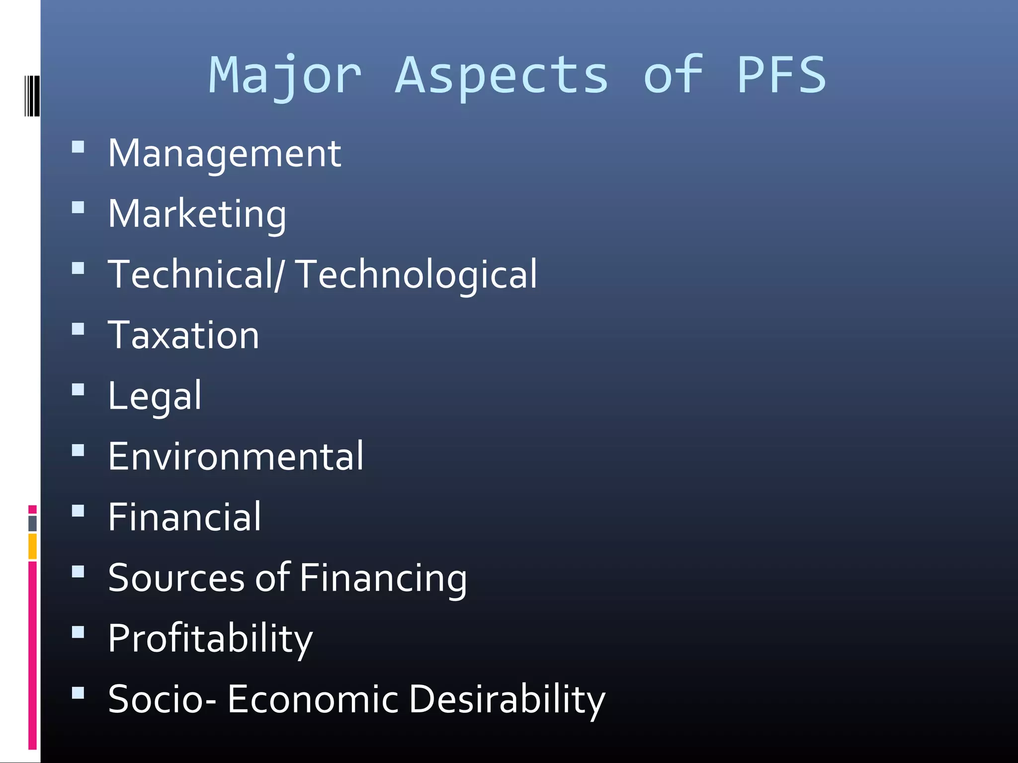 Major Aspects of PFS
Management
Marketing
Technical/ Technological
Taxation
Legal
Environmental
Financial
Sources of Financing
Profitability
Socio- Economic Desirability