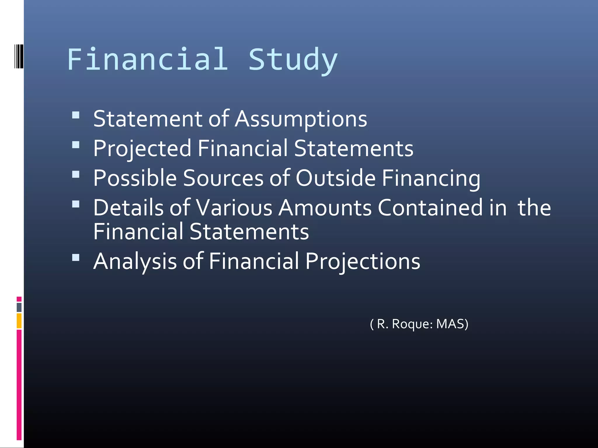 Financial Study
Statement of Assumptions
Projected Financial Statements
Possible Sources of Outside Financing
Details of Various Amounts Contained in the
Financial Statements
Analysis of Financial Projections
( R. Roque: MAS)