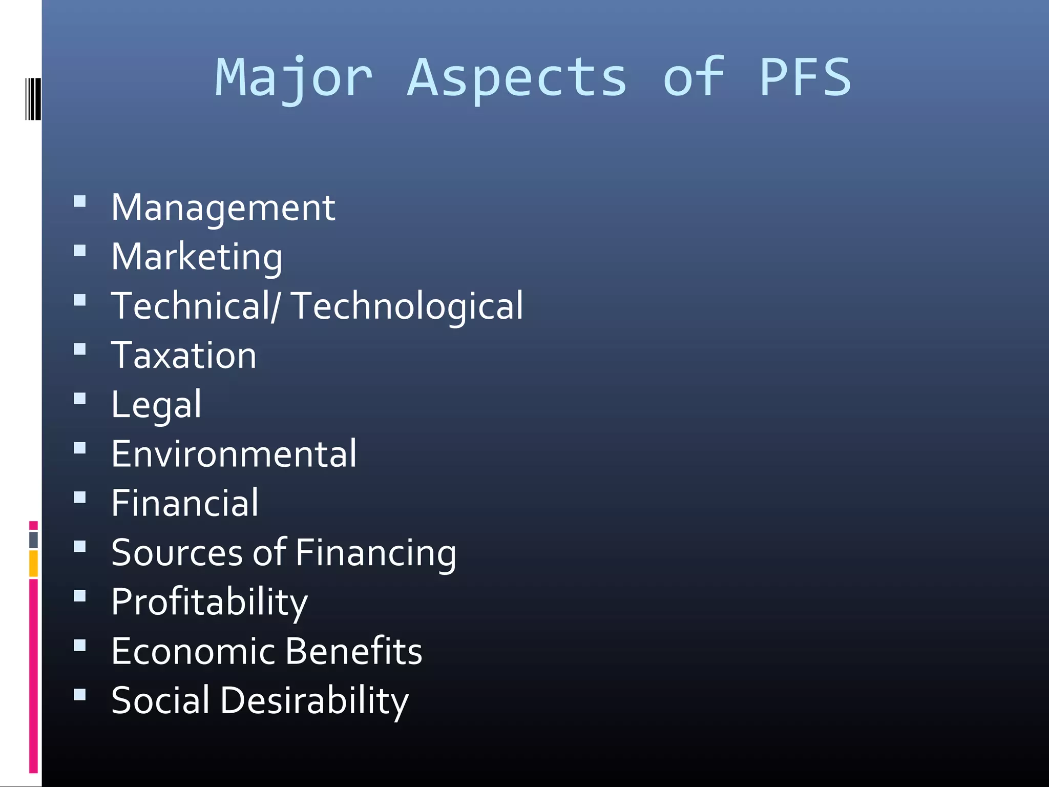 Major Aspects of PFS
 Management
 Marketing
 Technical/ Technological
 Taxation
 Legal
 Environmental
 Financial
 Sources of Financing
 Profitability
 Economic Benefits
 Social Desirability
 