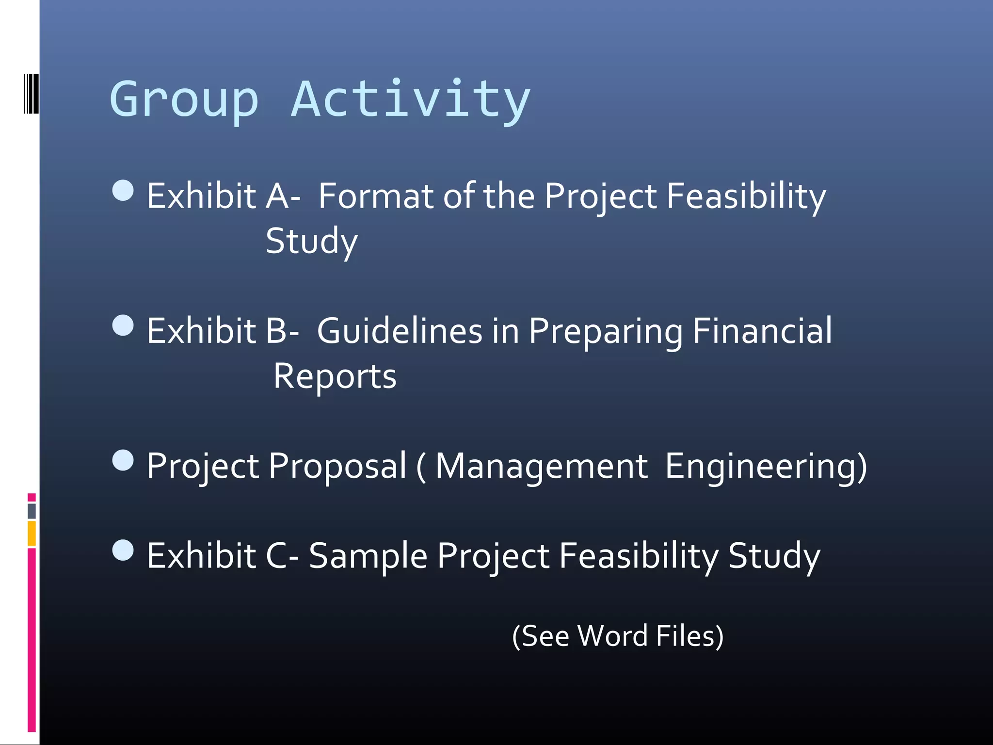 Group Activity
Exhibit A- Format of the Project Feasibility
Study
Exhibit B- Guidelines in Preparing Financial
Reports
Project Proposal ( Management Engineering)
Exhibit C- Sample Project Feasibility Study
(See Word Files)
 