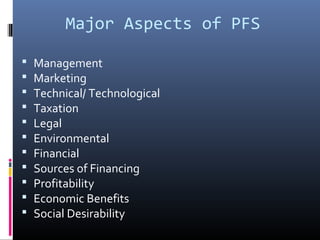 Major Aspects of PFS
 Management
 Marketing
 Technical/ Technological
 Taxation
 Legal
 Environmental
 Financial
 Sources of Financing
 Profitability
 Economic Benefits
 Social Desirability
 