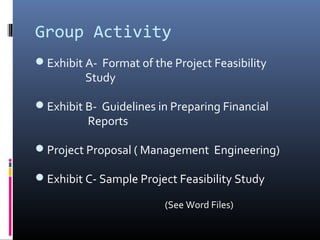 Group Activity
Exhibit A- Format of the Project Feasibility
Study
Exhibit B- Guidelines in Preparing Financial
Reports
Project Proposal ( Management Engineering)
Exhibit C- Sample Project Feasibility Study
(See Word Files)
 