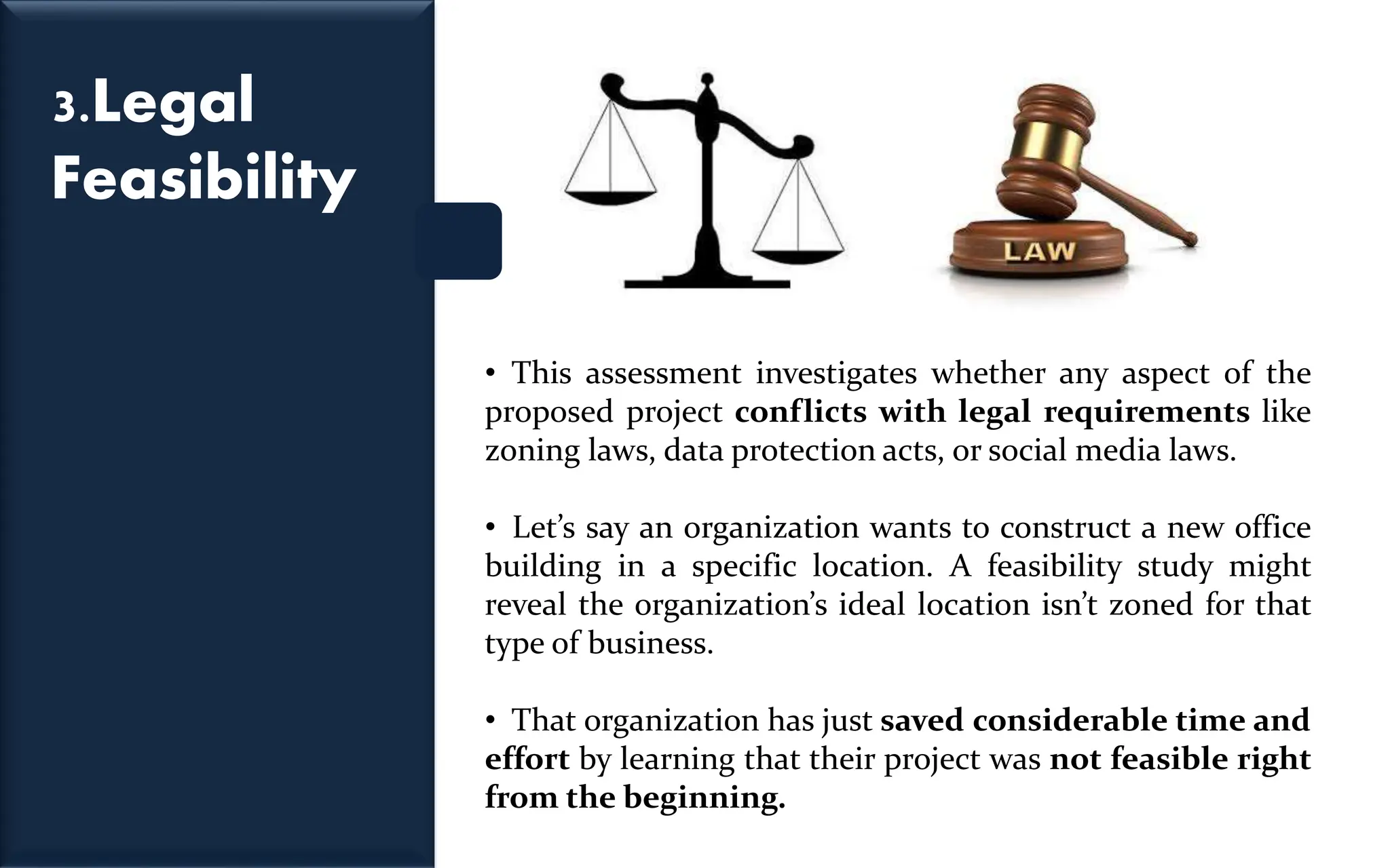 3.Legal
Feasibility
• This assessment investigates whether any aspect of the
proposed project conflicts with legal requirements like
zoning laws, data protection acts, or social media laws.
• Let’s say an organization wants to construct a new office
building in a specific location. A feasibility study might
reveal the organization’s ideal location isn’t zoned for that
type of business.
• That organization has just saved considerable time and
effort by learning that their project was not feasible right
from the beginning.
 