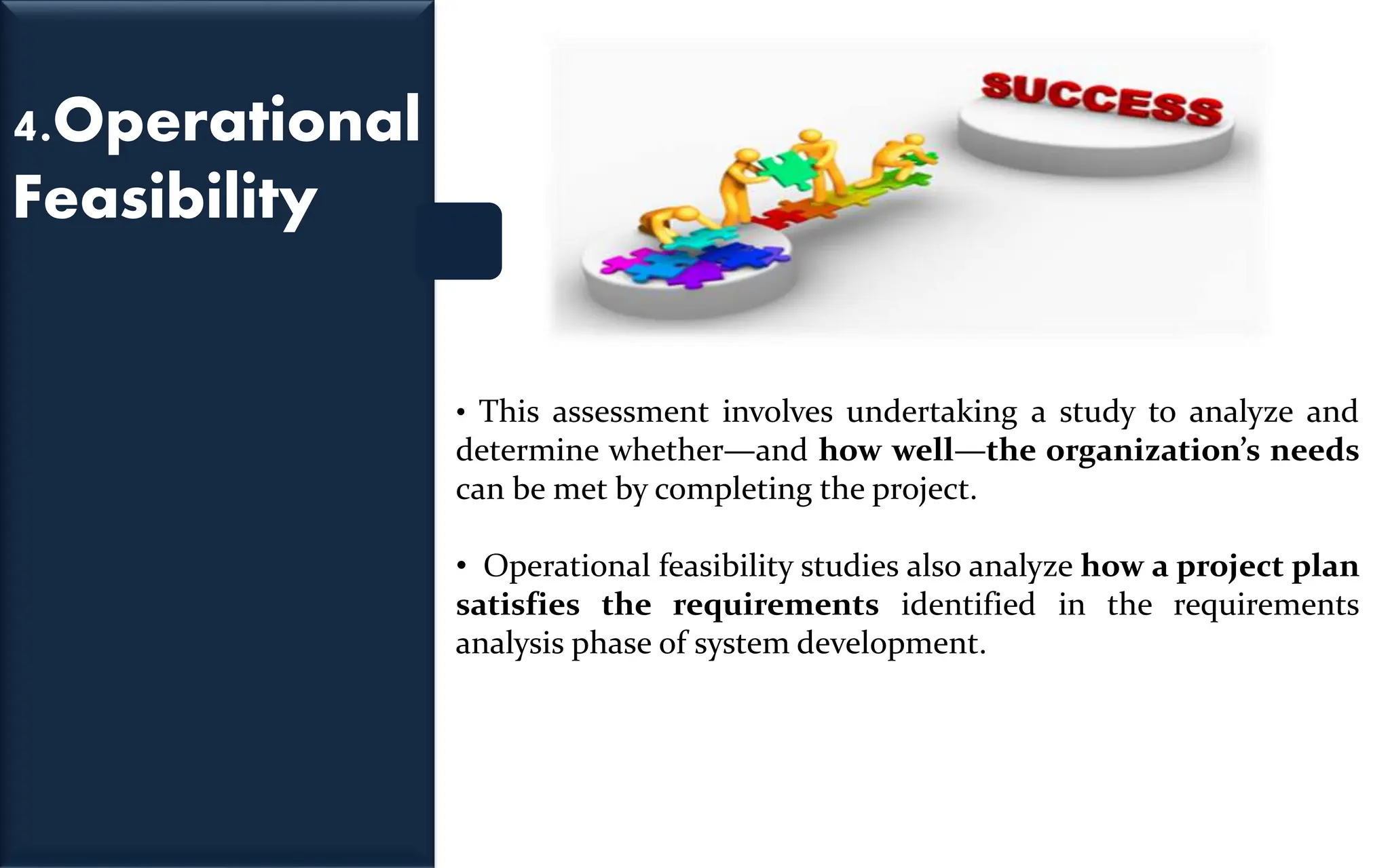 4.Operational
Feasibility
• This assessment involves undertaking a study to analyze and
determine whether—and how well—the organization’s needs
can be met by completing the project.
• Operational feasibility studies also analyze how a project plan
satisfies the requirements identified in the requirements
analysis phase of system development.
 