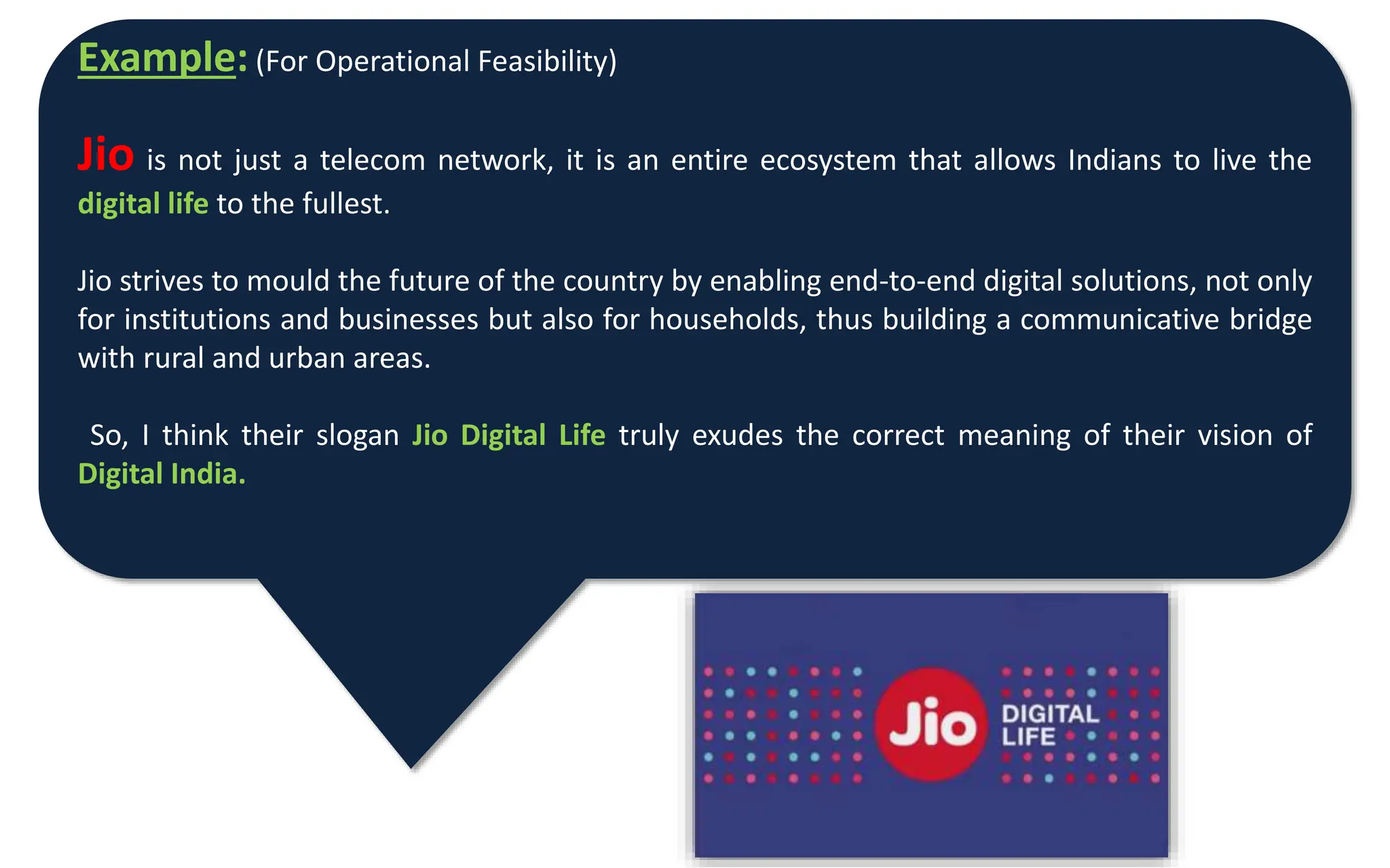 Example: (For Operational Feasibility)
Jio is not just a telecom network, it is an entire ecosystem that allows Indians to live the
digital life to the fullest.
Jio strives to mould the future of the country by enabling end-to-end digital solutions, not only
for institutions and businesses but also for households, thus building a communicative bridge
with rural and urban areas.
So, I think their slogan Jio Digital Life truly exudes the correct meaning of their vision of
Digital India.
 