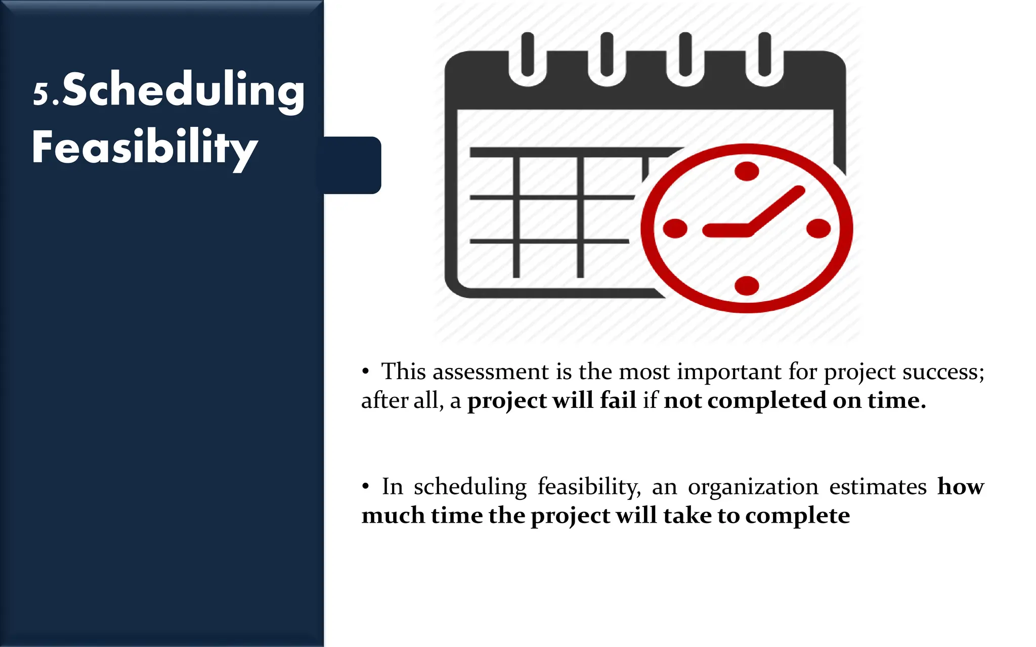5.Scheduling
Feasibility
• This assessment is the most important for project success;
after all, a project will fail if not completed on time.
• In scheduling feasibility, an organization estimates how
much time the project will take to complete
 