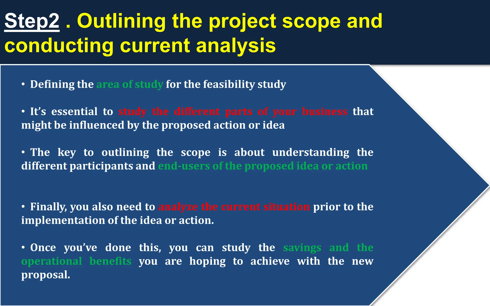 Step2 . Outlining the project scope and
conducting current analysis
• Defining the area of study for the feasibility study
• It’s essential to study the different parts of your business that
might be influenced by the proposed action or idea
• The key to outlining the scope is about understanding the
different participants and end-users of the proposed idea or action
• Finally, you also need to analyze the current situation prior to the
implementation of the idea or action.
• Once you’ve done this, you can study the savings and the
operational benefits you are hoping to achieve with the new
proposal.
 