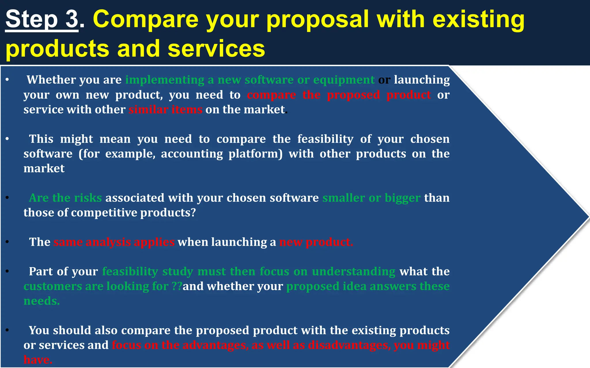 Step 3. Compare your proposal with existing
products and services
• Whether you are implementing a new software or equipment or launching
your own new product, you need to compare the proposed product or
service with other similar items on the market.
• This might mean you need to compare the feasibility of your chosen
software (for example, accounting platform) with other products on the
market
• Are the risks associated with your chosen software smaller or bigger than
those of competitive products?
• The same analysis applies when launching a new product.
• Part of your feasibility study must then focus on understanding what the
customers are looking for ??and whether your proposed idea answers these
needs.
• You should also compare the proposed product with the existing products
or services and focus on the advantages, as well as disadvantages, you might
have.
 