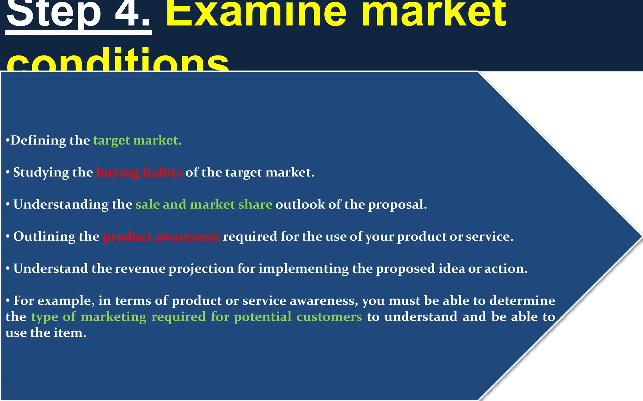 Step 4. Examine market
conditions
•Defining the target market.
• Studying the buying habits of the target market.
• Understanding the sale and market share outlook of the proposal.
• Outlining the product awareness required for the use of your product or service.
• Understand the revenue projection for implementing the proposed idea or action.
• For example, in terms of product or service awareness, you must be able to determine
the type of marketing required for potential customers to understand and be able to
use the item.
 