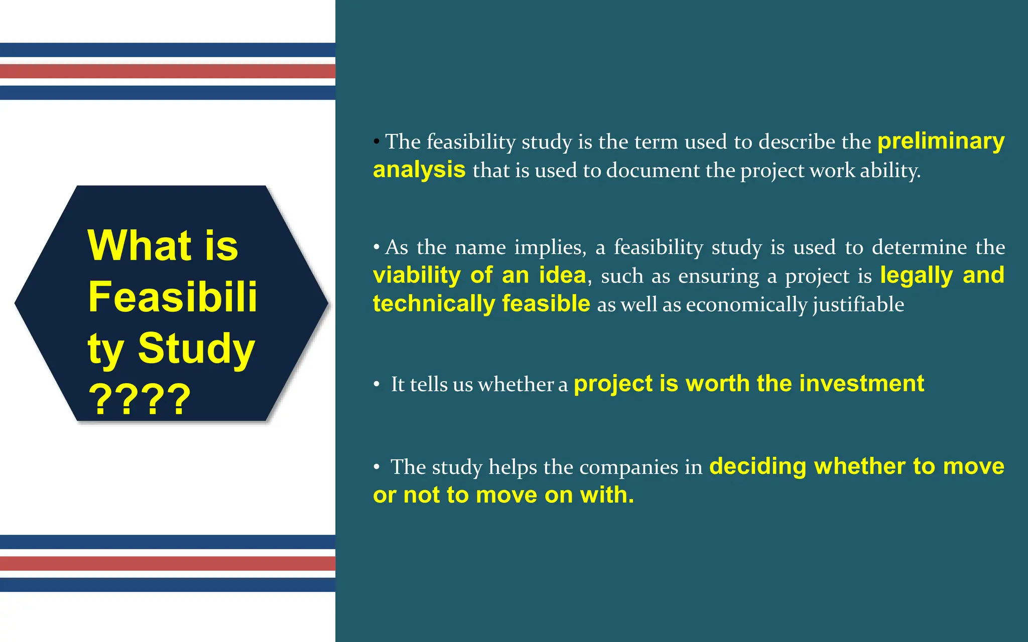 What is
Feasibili
ty Study
????
• The feasibility study is the term used to describe the preliminary
analysis that is used to document the project work ability.
• As the name implies, a feasibility study is used to determine the
viability of an idea, such as ensuring a project is legally and
technically feasible as well as economically justifiable
• It tells us whether a project is worth the investment
• The study helps the companies in deciding whether to move
or not to move on with.
 