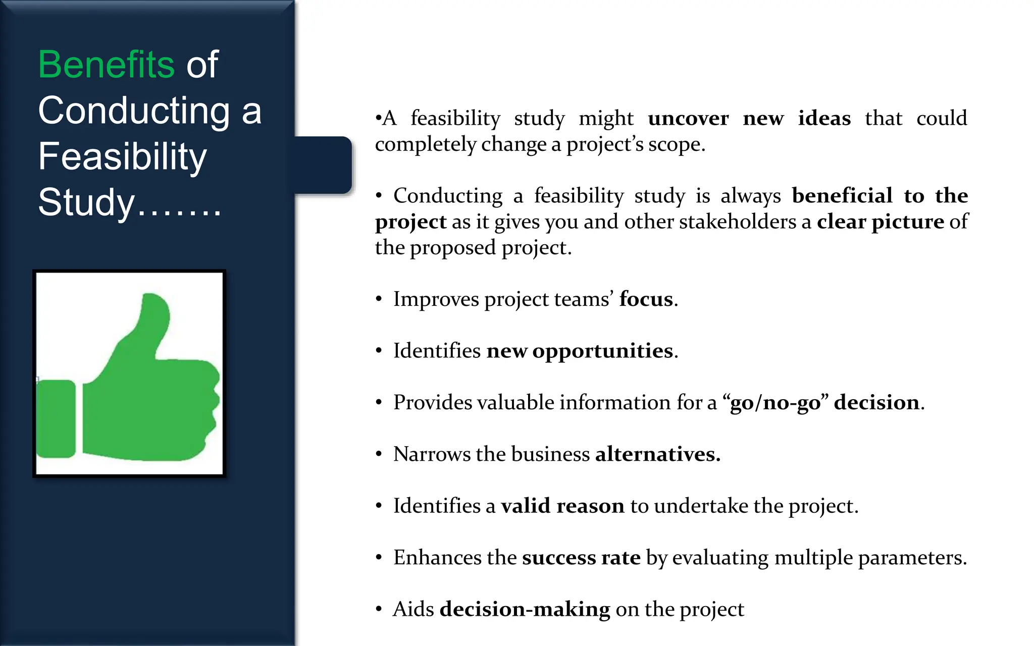 Benefits of
Conducting a
Feasibility
Study…….
•A feasibility study might uncover new ideas that could
completely change a project’s scope.
• Conducting a feasibility study is always beneficial to the
project as it gives you and other stakeholders a clear picture of
the proposed project.
• Improves project teams’ focus.
• Identifies new opportunities.
• Provides valuable information for a “go/no-go” decision.
• Narrows the business alternatives.
• Identifies a valid reason to undertake the project.
• Enhances the success rate by evaluating multiple parameters.
• Aids decision-making on the project
 