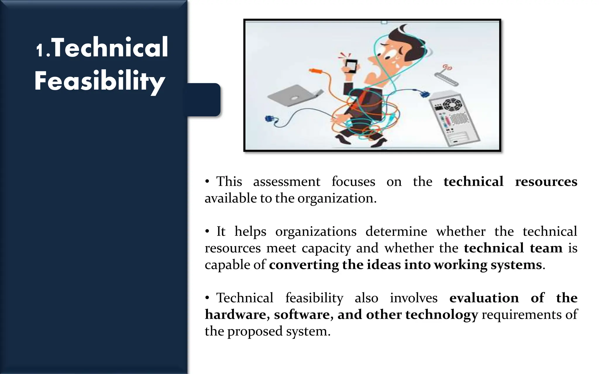 1.Technical
Feasibility
• This assessment focuses on the technical resources
available to the organization.
• It helps organizations determine whether the technical
resources meet capacity and whether the technical team is
capable of converting the ideas into working systems.
• Technical feasibility also involves evaluation of the
hardware, software, and other technology requirements of
the proposed system.
 