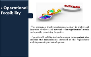4.Operational
Feasibility
• This assessment involves undertaking a study to analyze and
determine whether—and how well—the organization’s needs
can be met by completing the project.
• Operational feasibility studies also analyze how a project plan
satisfies the requirements identified in the requirements
analysis phase of system development.
 