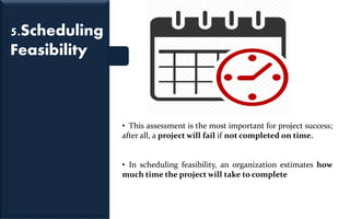5.Scheduling
Feasibility
• This assessment is the most important for project success;
after all, a project will fail if not completed on time.
• In scheduling feasibility, an organization estimates how
much time the project will take to complete
 