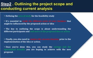 Step2 . Outlining the project scope and
conducting current analysis
• Defining the area of study for the feasibility study
• It’s essential to study the different parts of your business that
might be influenced by the proposed action or idea
• The key to outlining the scope is about understanding the
different participants and end-users of the proposed idea or action
• Finally, you also need to analyze the current situation prior to the
implementation of the idea or action.
• Once you’ve done this, you can study the savings and the
operational benefits you are hoping to achieve with the new
proposal.
 