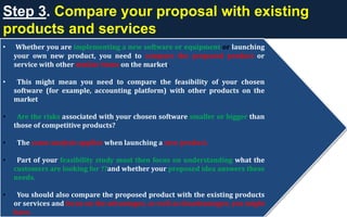 Step 3. Compare your proposal with existing
products and services
• Whether you are implementing a new software or equipment or launching
your own new product, you need to compare the proposed product or
service with other similar items on the market.
• This might mean you need to compare the feasibility of your chosen
software (for example, accounting platform) with other products on the
market
• Are the risks associated with your chosen software smaller or bigger than
those of competitive products?
• The same analysis applies when launching a new product.
• Part of your feasibility study must then focus on understanding what the
customers are looking for ??and whether your proposed idea answers these
needs.
• You should also compare the proposed product with the existing products
or services and focus on the advantages, as well as disadvantages, you might
have.
 