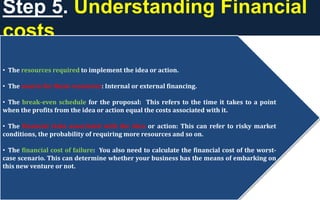 Step 5. Understanding Financial
costs
• The resources required to implement the idea or action.
• The source for these resources: Internal or external financing.
• The break-even schedule for the proposal: This refers to the time it takes to a point
when the profits from the idea or action equal the costs associated with it.
• The financial risks associated with the idea or action: This can refer to risky market
conditions, the probability of requiring more resources and so on.
• The financial cost of failure: You also need to calculate the financial cost of the worst-
case scenario. This can determine whether your business has the means of embarking on
this new venture or not.
 