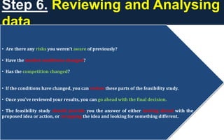 Step 6. Reviewing and Analysing
data
• Are there any risks you weren’t aware of previously?
• Have the market conditions changed?
• Has the competition changed?
• If the conditions have changed, you can review these parts of the feasibility study.
• Once you’ve reviewed your results, you can go ahead with the final decision.
• The feasibility study should provide you the answer of either moving ahead with the
proposed idea or action, or scrapping the idea and looking for something different.
 