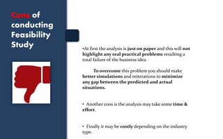 Cons of
conducting
Feasibility
Study •At first the analysis is just on paper and this will not
highlight any real practical problems resulting a
total failure of the business idea.
To overcome this problem you should make
better simulations and reiterations to minimize
any gap between the predicted and actual
situations.
• Another cons is the analysis may take some time &
effort.
• Finally it may be costly depending on the industry
type.
 
