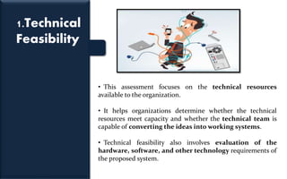 1.Technical
Feasibility
• This assessment focuses on the technical resources
available to the organization.
• It helps organizations determine whether the technical
resources meet capacity and whether the technical team is
capable of converting the ideas into working systems.
• Technical feasibility also involves evaluation of the
hardware, software, and other technology requirements of
the proposed system.
 