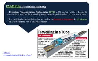 EXAMPLE: (For Technical Feasibility)
Hyperloop Transportation Technologies (HTT), a US startup which is hoping to
revolutionise travel.The Hyperloop high-speed travel in pods inside a partial-vacuum tube .
that could lead to people being able to travel from Chennai to Bengaluru in 30 minutes
— for a fraction of the cost of an airplane ticket.
Source:
economictimes.indiatimes.com/
 