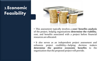 2.Economic
Feasibility
• This assessment typically involves a cost/ benefits analysis
of the project, helping organizations determine the viability,
cost, and benefits associated with a project before financial
resources are allocated.
• It also serves as an independent project assessment and
enhances project credibility—helping decision makers
determine the positive economic benefits to the
organization that the proposed project will provide.
 