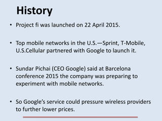 History
• Project fi was launched on 22 April 2015.
• Top mobile networks in the U.S.—Sprint, T-Mobile,
U.S.Cellular partn...