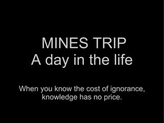 MINES TRIP A day in the life When you know the cost of ignorance, knowledge has no price. 