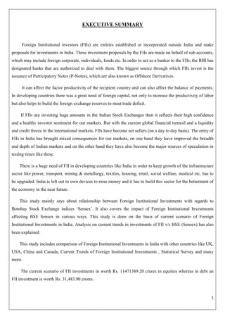 1 
EXECUTIVE SUMMARY 
Foreign Institutional investors (FIIs) are entities established or incorporated outside India and make proposals for investments in India. These investment proposals by the FIIs are made on behalf of sub accounts, which may include foreign corporate, individuals, funds etc. In order to act as a banker to the FIIs, the RBI has designated banks that are authorized to deal with them. The biggest source through which FIIs invest is the issuance of Participatory Notes (P-Notes), which are also known as Offshore Derivatives. It can affect the factor productivity of the recipient country and can also affect the balance of payments. In developing countries there was a great need of foreign capital, not only to increase the productivity of labor but also helps to build the foreign exchange reserves to meet trade deficit. If FIIs are investing huge amounts in the Indian Stock Exchanges then it reflects their high confidence and a healthy investor sentiment for our markets. But with the current global financial turmoil and a liquidity and credit freeze in the international markets, FIIs have become net sellers (on a day to day basis). The entry of FIIs in India has brought mixed consequences for our markets, on one hand they have improved the breadth and depth of Indian markets and on the other hand they have also become the major sources of speculation in testing times like these. There is a huge need of FII in developing countries like India in order to keep growth of the infrastructure sector like power, transport, mining & metallurgy, textiles, housing, retail, social welfare, medical etc. has to be upgraded. India is left out to own devices to raise money and it has to build this sector for the betterment of the economy in the near future. This study mainly says about relationship between Foreign Institutional Investments with regards to Bombay Stock Exchange indices ‗Sensex‘. It also covers the impact of Foreign Institutional Investments affecting BSE Sensex in various ways. This study is done on the basis of current scenario of Foreign Institutional Investments in India. Analysis on current trends in investments of FII v/s BSE (Sensex) has also been explained. This study includes comparison of Foreign Institutional Investments in India with other countries like UK, USA, China and Canada, Current Trends of Foreign Institutional Investments , Statistical Survey and many more. The current scenario of FII investments in worth Rs. 11471389.20 crores in equities whereas in debt an FII investment is worth Rs. 31,483.90 crores.  
